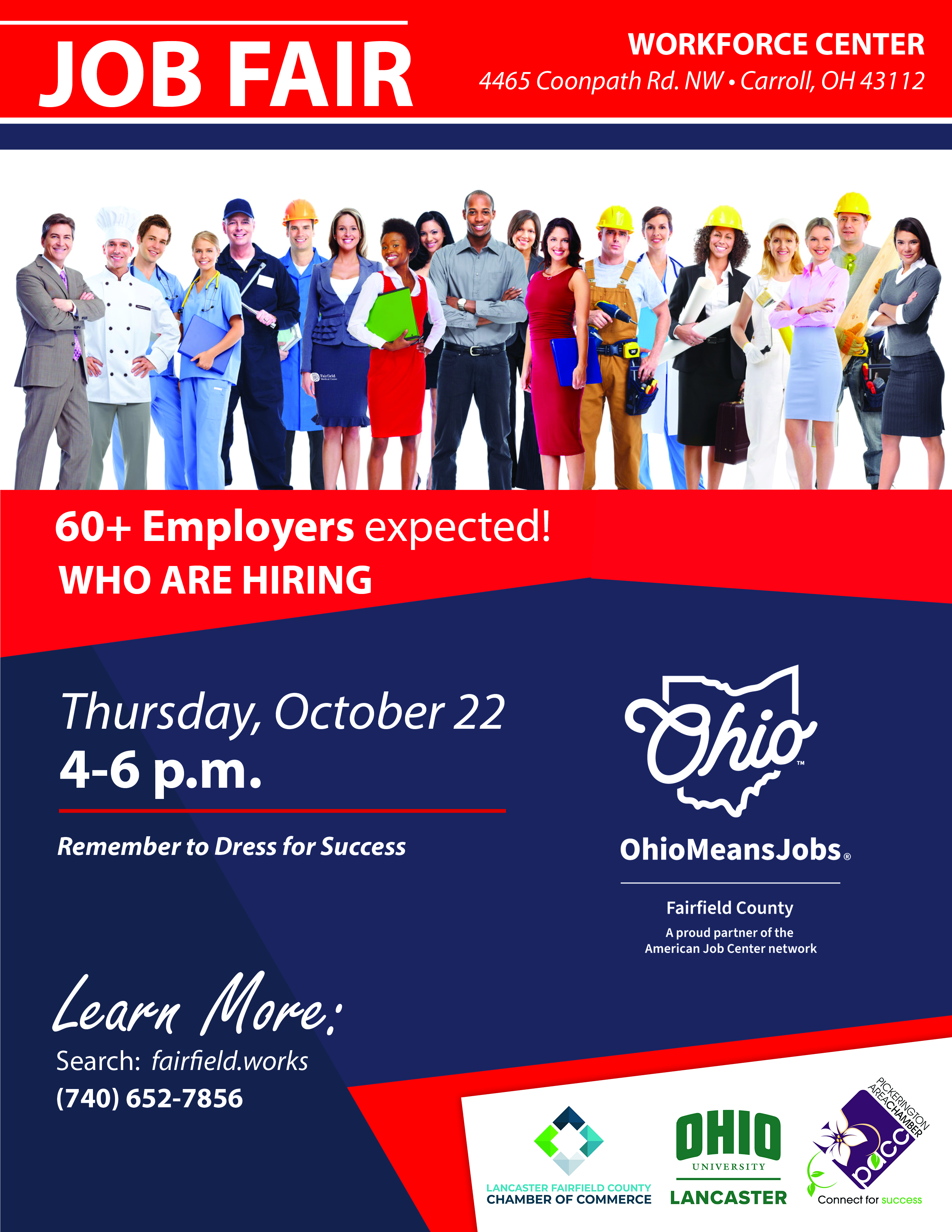 Job Fair flyer. Workforce Center, 4465 Coonpath Rd. NW, Carroll, OH 43112. 60+ Employers expected who are hiring. Thursday, October 22, 4 to 6 p.m. Remember to Dress for Success. Learn more: search fairfield.works or call 740-652-7856. Presented by Fairfield County OhioMeansJobs, Lancaster Fairfield County Chamber of Commerce, Ohio University Lancaster, and Pickerington Area Chamber of Commerce.